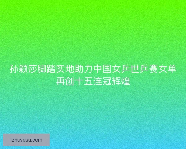 孙颖莎脚踏实地助力中国女乒世乒赛女单再创十五连冠辉煌