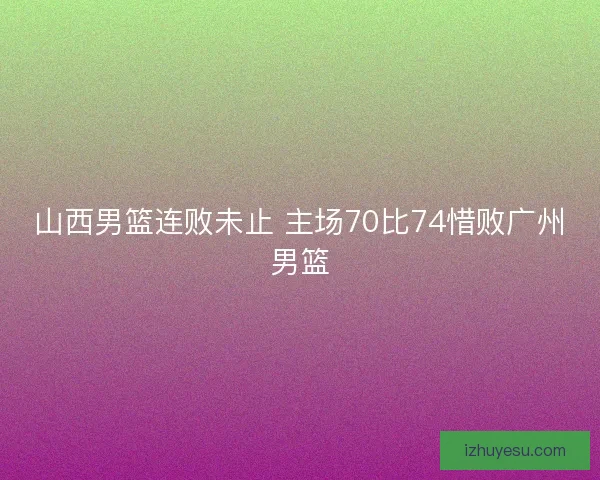 山西男篮连败未止 主场70比74惜败广州男篮