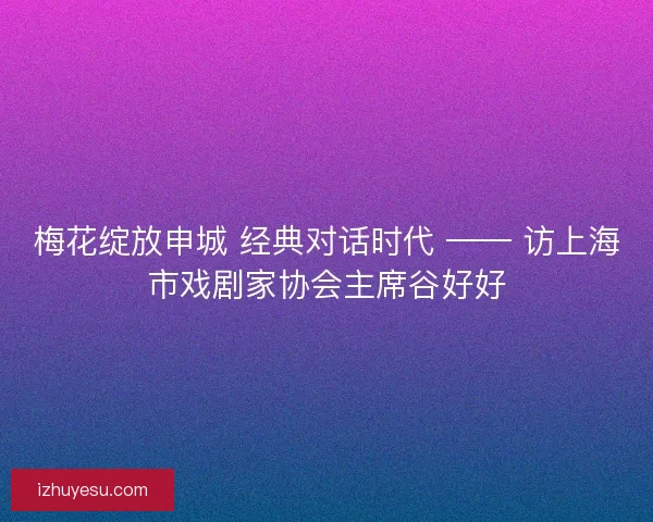 梅花绽放申城 经典对话时代 —— 访上海市戏剧家协会主席谷好好