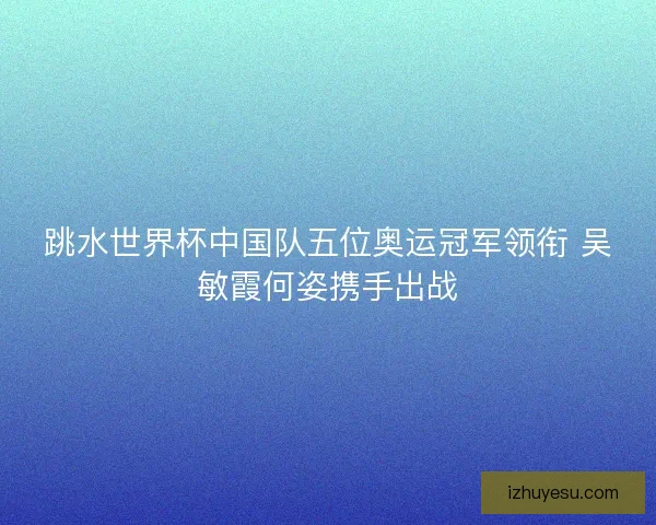 跳水世界杯中国队五位奥运冠军领衔 吴敏霞何姿携手出战