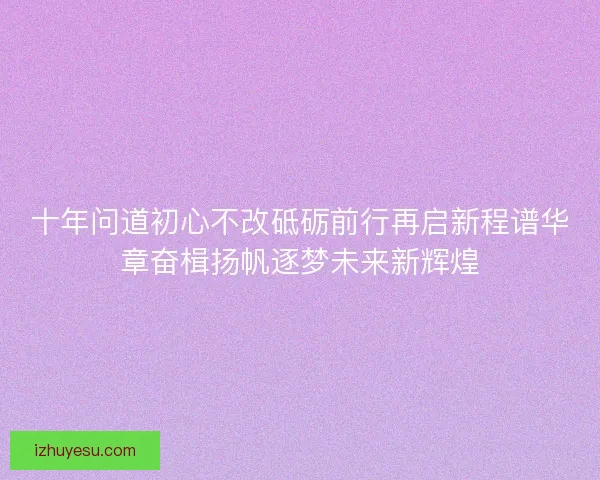 十年问道初心不改砥砺前行再启新程谱华章奋楫扬帆逐梦未来新辉煌